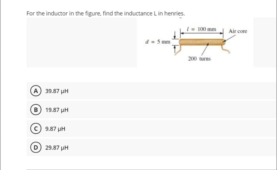 For the inductor in the figure, find the inductance L in henries.
1 = 100 mm
Air core
d = 5 mm
200 turns
A 39.87 uH
B 19.87 µH
c) 9.87 pH
D 29.87 µH
