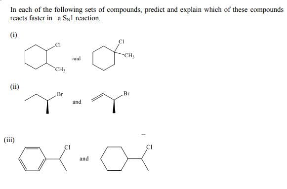 In each of the following sets of compounds, predict and explain which of these compounds
reacts faster in a Syl reaction.
(i)
CI
CH3
and
CH3
(ii)
Br
Br
and
(iii)
and
