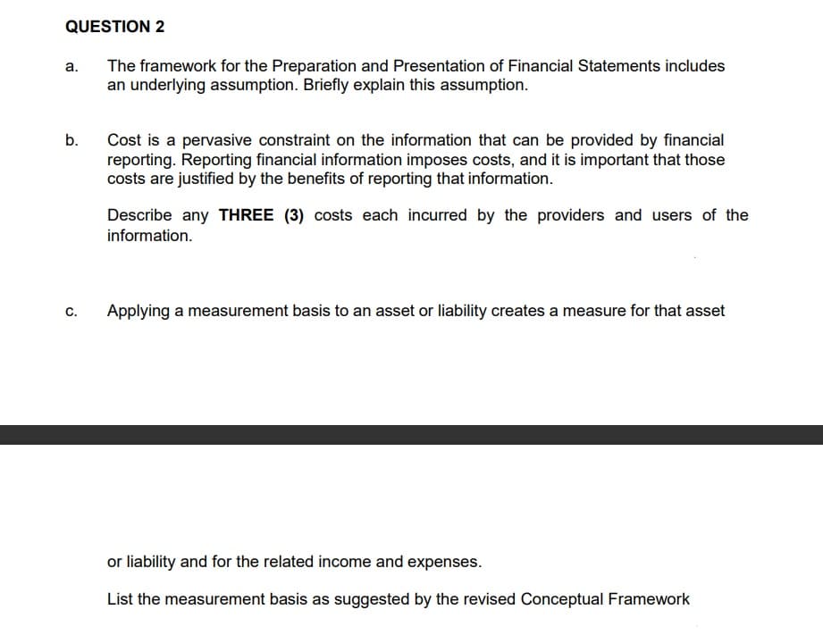 QUESTION 2
The framework for the Preparation and Presentation of Financial Statements includes
an underlying assumption. Briefly explain this assumption.
а.
Cost is a pervasive constraint on the information that can be provided by financial
reporting. Reporting financial information imposes costs, and it is important that those
costs are justified by the benefits of reporting that information.
b.
Describe any THREE (3) costs each incurred by the providers and users of the
information.
с.
Applying a measurement basis to an asset or liability creates a measure for that asset
or liability and for the related income and expenses.
List the measurement basis as suggested by the revised Conceptual Framework
