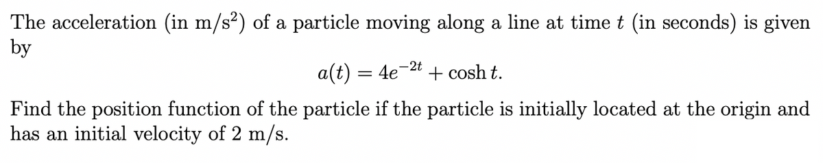 The acceleration (in m/s²) of a particle moving along a line at time t (in seconds) is given
by
a(t) = 4e-2t + cosh t.
Find the position function of the particle if the particle is initially located at the origin and
has an initial velocity of 2 m/s.