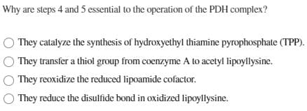 Why are steps 4 and 5 essential to the operation of the PDH complex?
O They catalyze the synthesis of hydroxyethyl thiamine pyrophosphate (TPP).
They transfer a thiol group from coenzyme A to acetyl lipoyllysine.
They reoxidize the reduced lipoamide cofactor.
They reduce the disulfide bond in oxidized lipoyllysine.
