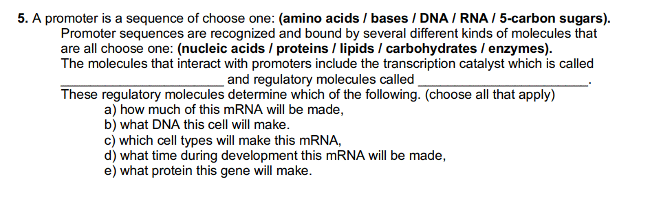 5. A promoter is a sequence of choose one: (amino acids / bases / DNA/RNA / 5-carbon sugars).
Promoter sequences are recognized and bound by several different kinds of molecules that
are all choose one: (nucleic acids / proteins / lipids / carbohydrates / enzymes).
The molecules that interact with promoters include the transcription catalyst which is called
and regulatory molecules called
These regulatory molecules determine which of the following. (choose all that apply)
a) how much of this mRNA will be made,
b) what DNA this cell will make.
c) which cell types will make this mRNA,
d) what time during development this mRNA will be made,
e) what protein this gene will make.