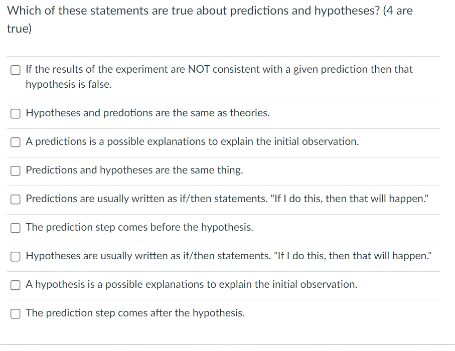 Which of these statements are true about predictions and hypotheses? (4 are
true)
□ If the results of the experiment are NOT consistent with a given prediction then that
hypothesis is false.
O Hypotheses and predotions are the same as theories.
A predictions is a possible explanations to explain the initial observation.
Predictions and hypotheses are the same thing.
Predictions are usually written as if/then statements. "If I do this, then that will happen."
O The prediction step comes before the hypothesis.
Hypotheses are usually written as if/then statements. "If I do this, then that will happen."
A hypothesis is a possible explanations to explain the initial observation.
O The prediction step comes after the hypothesis.