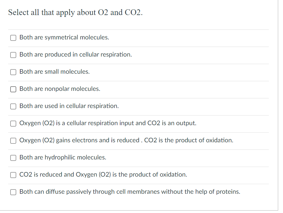 Select all that apply about O2 and CO2.
Both are symmetrical molecules.
Both are produced in cellular respiration.
Both are small molecules.
Both are nonpolar molecules.
Both are used in cellular respiration.
Oxygen (02) is a cellular respiration input and CO2 is an output.
□ Oxygen (02) gains electrons and is reduced. CO2 is the product of oxidation.
Both are hydrophilic molecules.
O CO2 is reduced and Oxygen (O2) is the product of oxidation.
Both can diffuse passively through cell membranes without the help of proteins.