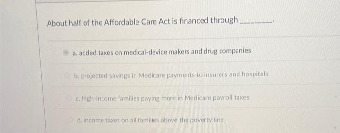 About half of the Affordable Care Act is financed through
a. added taxes on medical-device makers and drug companies
b. projected savings in Medicare payments to insurers and hospitals
c. high-income families paying more in Medicare payroll taxes
d. income taxes on all families above the poverty line