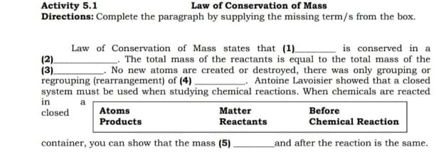 Activity 5.1
Law of Conservation of Mass
Directions: Complete the paragraph by supplying the missing term/s from the box.
Law of Conservation of Mass states that (1)
is conserved in a
(2).
(3)
The total mass of the reactants is equal to the total mass of the
No new atoms are created or destroyed, there was only grouping or
regrouping (rearrangement) of (4)
Antoine Lavoisier showed that a closed
system must be used when studying chemical reactions. When chemicals are reacted
in
a
closed
Before
Atoms
Products
Matter
Reactants
Chemical Reaction
container, you can show that the mass (5).
and after the reaction is the same.