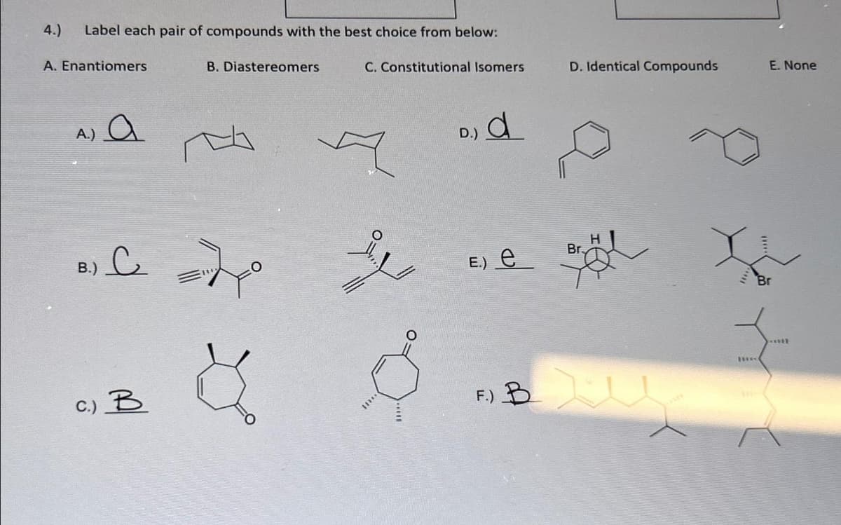 4.) Label each pair of compounds with the best choice from below:
A. Enantiomers
A.) a
Bile=20
B.)
B. Diastereomers
C.) B
C. Constitutional Isomers
8
11***
D.)
d
E.) e
D. Identical Compounds
Br.
F) Bl
me
E. None
*****