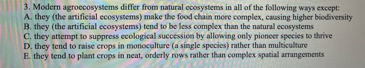 3. Modern agroecosystems differ from natural ecosystems in all of the following ways except:
A. they (the artificial ecosystems) make the food chain more complex, causing higher biodiversity
B. they (the artificial ecosystems) tend to be less complex than the natural ecosystems
C. they attempt to suppress ecological succession by allowing only pioneer species to thrive
D. they tend to raise crops in monoculture (a single species) rather than multiculture
E. they tend to plant crops in neat, orderly rows rather than complex spatial arrangements
