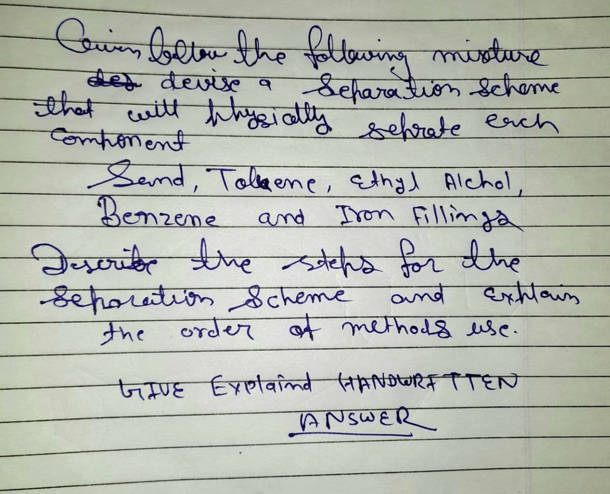 Caring better the following misture
des devise a
Separation scheme
that will physically sehrate each
Component
Sand, Tolene, Ethyl Alchol,
Benzene
and Iron Fillinga
Describe the steps for the
and
Separation Scheme
the order of methods use.
जमाह Explaind (MANDUTTEN
Explain
ANSWER