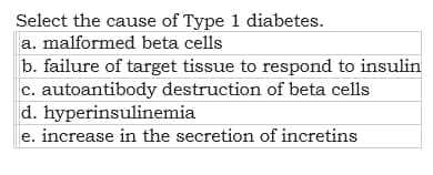 Select the cause of Type 1 diabetes.
a. malformed beta cells
b. failure of target tissue to respond to insulin
c. autoantibody destruction of beta cells
d. hyperinsulinemia
e. increase in the secretion of incretins