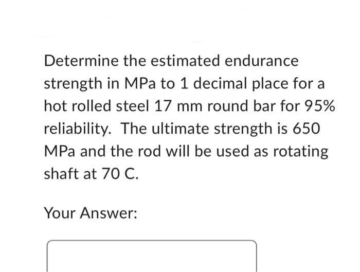 Determine the estimated endurance
strength in MPa to 1 decimal place for a
hot rolled steel 17 mm round bar for 95%
reliability. The ultimate strength is 650
MPa and the rod will be used as rotating
shaft at 70 C.
Your Answer: