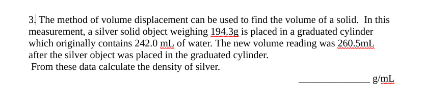 3. The method of volume displacement can be used to find the volume of a solid. In this
measurement, a silver solid object weighing 194.3g is placed in a graduated cylinder
which originally contains 242.0 mL of water. The new volume reading was 260.5mL
after the silver object was placed in the graduated cylinder.
From these data calculate the density of silver.
g/mL
