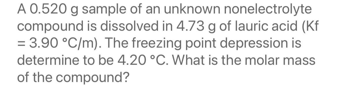 A 0.520 g sample of an unknown nonelectrolyte
compound is dissolved in 4.73 g of lauric acid (Kf
= 3.90 °C/m). The freezing point depression is
determine to be 4.20 °C. What is the molar mass
of the compound?