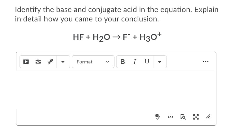 Identify the base and conjugate acid in the equation. Explain
in detail how you came to your conclusion.
HF + H20 → F + H30+
I U
Format
</>
>

