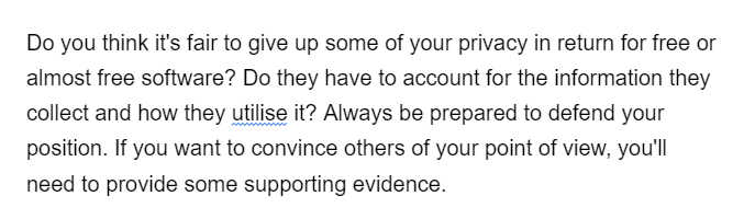 Do you think it's fair to give up some of your privacy in return for free or
almost free software? Do they have to account for the information they
collect and how they utilise it? Always be prepared to defend your
position. If you want to convince others of your point of view, you'll
need to provide some supporting evidence.