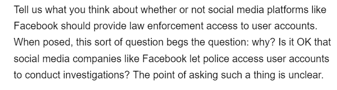 Tell us what you think about whether or not social media platforms like
Facebook should provide law enforcement access to user accounts.
When posed, this sort of question begs the question: why? Is it OK that
social media companies like Facebook let police access user accounts
to conduct investigations? The point of asking such a thing is unclear.