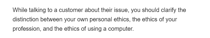 While talking to a customer about their issue, you should clarify the
distinction between your own personal ethics, the ethics of your
profession, and the ethics of using a computer.