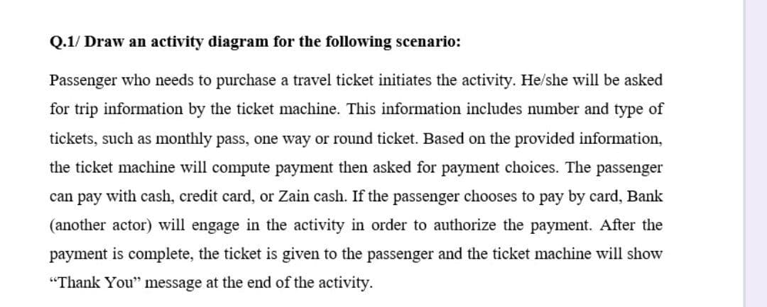 Q.1/ Draw an activity diagram for the following scenario:
Passenger who needs to purchase a travel ticket initiates the activity. He/she will be asked
for trip information by the ticket machine. This information includes number and type of
tickets, such as monthly pass, one way or round ticket. Based on the provided information,
the ticket machine will compute payment then asked for payment choices. The passenger
can pay with cash, credit card, or Zain cash. If the passenger chooses to pay by card, Bank
(another actor) will engage in the activity in order to authorize the payment. After the
payment is complete, the ticket is given to the passenger and the ticket machine will show
"Thank You" message at the end of the activity.