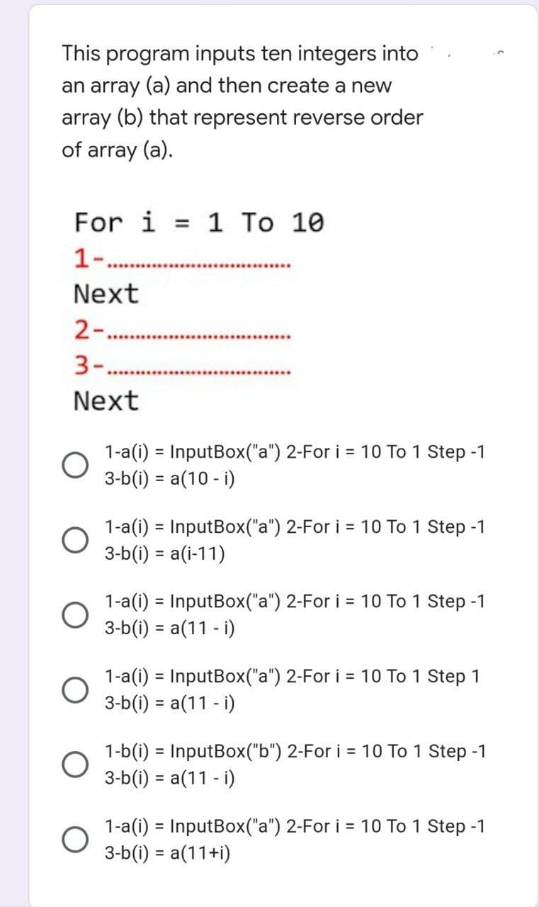 This program inputs ten integers into
an array (a) and then create a new
array (b) that represent reverse order
of array (a).
For i = 1 To 10
1-.......
*********
Next
2-.
3-..
Next
1-a(i) = InputBox("a") 2-For i = 10 To 1 Step -1
3-b(i) = a(10-i)
1-a(i) = InputBox("a") 2-For i = 10 To 1 Step -1
3-b(i) = a(i-11)
1-a(i) = InputBox("a") 2-For i = 10 To 1 Step -1
3-b(i) = a(11 - i)
1-a(i) = InputBox("a") 2-For i = 10 To 1 Step 1
3-b(i) = a(11 - i)
1-b(i) = InputBox("b") 2-For i = 10 To 1 Step -1
3-b(i) = a(11 - i)
1-a(i) = InputBox("a") 2-For i = 10 To 1 Step -1
3-b(i) = a(11+i)
O
O
O
O
O
O