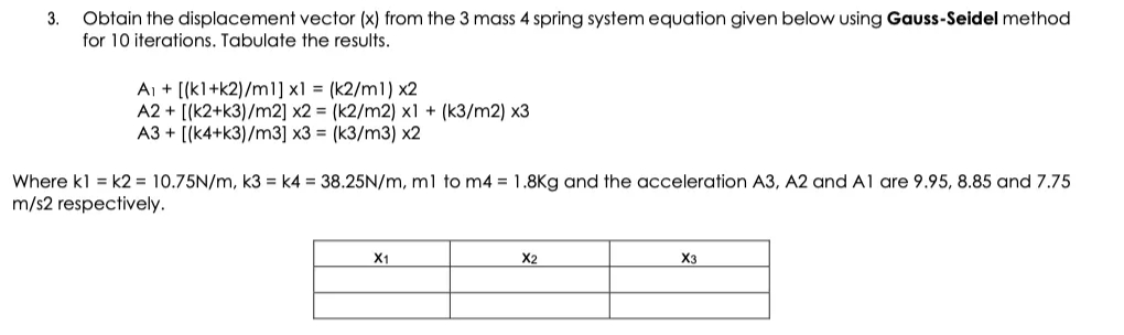 3. Obtain the displacement vector (x) from the 3 mass 4 spring system equation given below using Gauss-Seidel method
for 10 iterations. Tabulate the results.
A₁ + [(k1+k2)/m1] x1 = (k2/m1) x2
A2+ [(k2+k3)/m2] x2 = (k2/m2) x1 + (k3/m2) x3
A3+ [(k4+k3)/m3] x3 = (k3/m3) x2
Where kl = k2= 10.75N/m, k3= k4 = 38.25N/m, m1 to m4 = 1.8Kg and the acceleration A3, A2 and A1 are 9.95, 8.85 and 7.75
m/s2 respectively.
X1
X2
X3