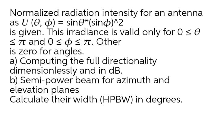 Normalized radiation intensity for an antenna
as U (0, 4) = sine*(sin)^2
is given. This irradiance is valid only for 0 < 0
<T and 0 < o<n. Other
is zero for angles.
a) Computing the full directionality
dimensionlessly and in dB.
b) Semi-power beam for azimuth and
elevation planes
Calculate their width (HPBW) in degrees.
