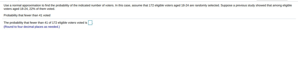 Use a normal approximation to find the probability of the indicated number of voters. In this case, assume that 172 eligible voters aged 18-24 are randomly selected. Suppose a previous study showed that among eligible
voters aged 18-24, 22% of them voted.
Probability that fewer than 41 voted
The probability that fewer than 41 of 172 eligible voters voted is
(Round to four decimal places as needed.)
