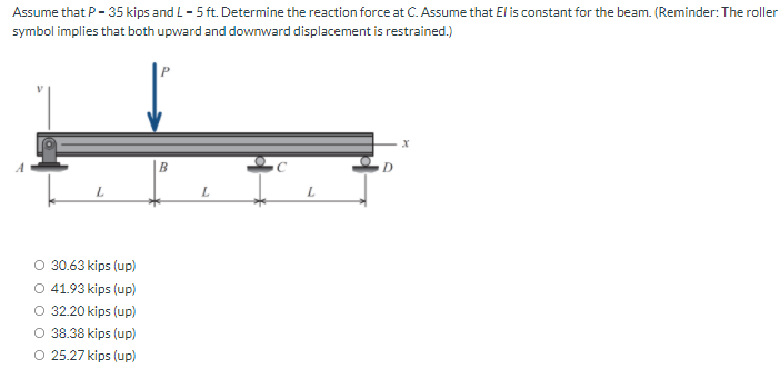 Assume that P- 35 kips and L- 5 ft. Determine the reaction force at C. Assume that El is constant for the beam. (Reminder: The roller
symbol implies that both upward and downward displacement is restrained.)
L.
30.63 kips (up)
O 41.93 kips (up)
O 32.20 kips (up)
O 38.38 kips (up)
O 25.27 kips (up)
