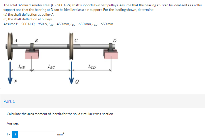 The solid 32 mm diameter steel [E - 200 GPa] shaft supports two belt pulleys. Assume that the bearing at B can be idealized as a roller
support and that the bearing at D can be idealized as a pin support. For the loading shown, determine:
(a) the shaft deflection at pulley A.
(b) the shaft deflection at pulley C.
Assume P- 500 N, Q- 950 N, Las - 450 mm, Lạc - 650 mm, Lco - 650 mm.
A
B
C
D
LAB
LBC
LCD
Part 1
Calculate the area moment of inertia for the solid circular cross-section.
Answer:
|- i
mm4
