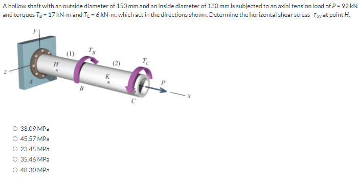A hollow shaft with an outside diameter of 150 mm and an inside diameter of 130 mm is subjected to an axial tension load of P- 92 kN
and torques Tg- 17 kN-m and Te- 6 kN-m, which act in the directions shown. Determine the horizontal shear stress Tyat point H.
(1)
Tc
O 38.09 MPa
O 45.57 MPa
O 23.45 MPa
O 35.46 MPa
O 48.30 MPa
