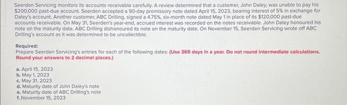 Seerden Servicing monitors its accounts receivable carefully. A review determined that a customer, John Daley, was unable to pay his
$200,000 past-due account. Seerden accepted a 90-day promissory note dated April 15, 2023, bearing interest of 5% in exchange for
Daley's account. Another customer, ABC Drilling, signed a 4.75%, six-month note dated May 1 in place of its $120,000 past-due
accounts receivable. On May 31, Seerden's year-end, accrued interest was recorded on the notes receivable. John Daley honoured his
note on the maturity date, ABC Drilling dishonoured its note on the maturity date. On November 15, Seerden Servicing wrote off ABC
Drilling's account as it was determined to be uncollectible.
Required:
Prepare Seerden Servicing's entries for each of the following dates: (Use 365 days in a year. Do not round Intermediate calculations.
Round your answers to 2 decimal places.)
a. April 15, 2023
b. May 1, 2023
c. May 31, 2023
d. Maturity date of John Daley's note
e. Maturity date of ABC Drilling's note
f. November 15, 2023