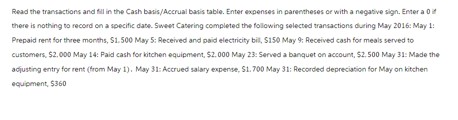 Read the transactions and fill in the Cash basis/Accrual basis table. Enter expenses in parentheses or with a negative sign. Enter a 0 if
there is nothing to record on a specific date. Sweet Catering completed the following selected transactions during May 2016: May 1:
Prepaid rent for three months, $1,500 May 5: Received and paid electricity bill, $150 May 9: Received cash for meals served to
customers, $2,000 May 14: Paid cash for kitchen equipment, $2,000 May 23: Served a banquet on account, $2,500 May 31: Made the
adjusting entry for rent (from May 1). May 31: Accrued salary expense, $1,700 May 31: Recorded depreciation for May on kitchen
equipment, $360
