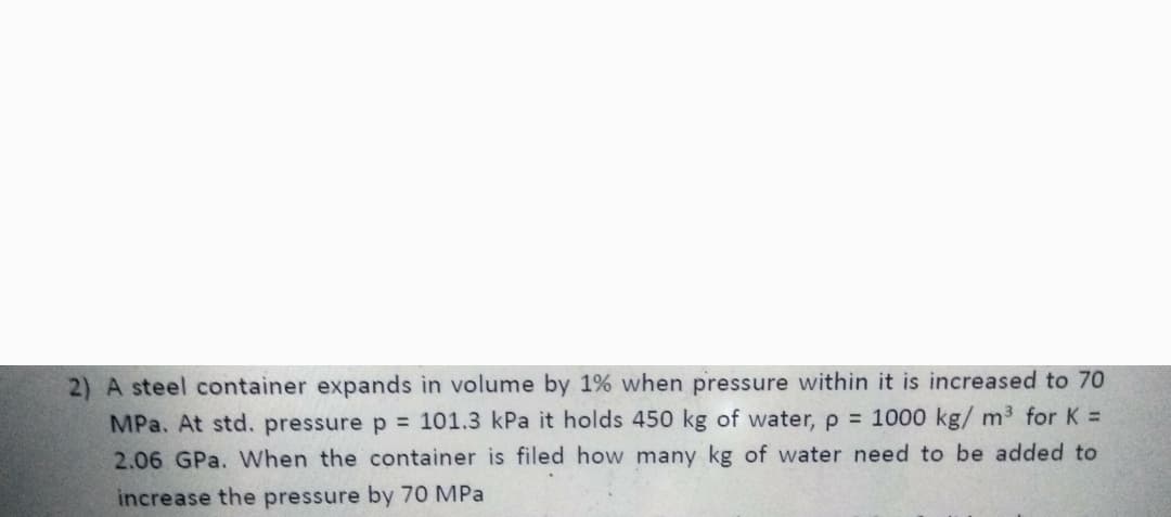 2) A steel container expands in volume by 1% when pressure within it is increased to 70
MPa. At std. pressure p = 101.3 kPa it holds 450 kg of water, p 1000 kg/ m3 for K =
2.06 GPa. When the container is filed how many kg of water need to be added to
increase the pressure by 70 MPa
