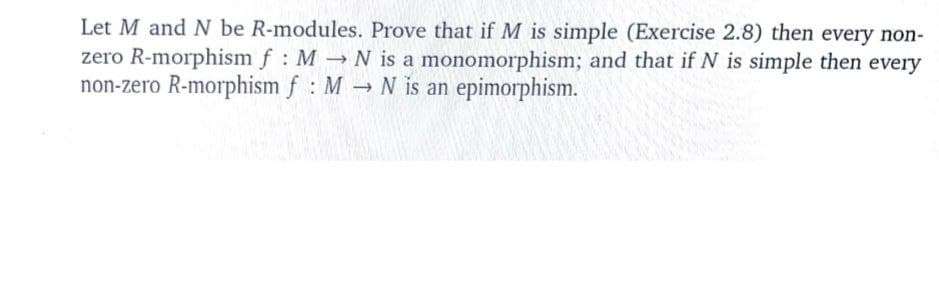 Let M and N be R-modules. Prove that ifM is simple (Exercise 2.8) then every non-
zero R-morphism f : M N is a monomorphism; and that if N is simple then every
non-zero R-morphism f : M → N is an epimorphism.
