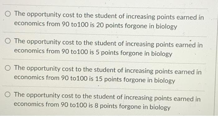 O The opportunity cost to the student of increasing points earned in
economics from 90 to100 is 20 points forgone in biology
O The opportunity cost to the student of increasing points earned in
economics from 90 to100 is 5 points forgone in biology
O The opportunity cost to the student of increasing points earned in
economics from 90 to100 is 15 points forgone in biology
O The opportunity cost to the student of increasing points earned in
economics from 90 to100 is 8 points forgone in biology
