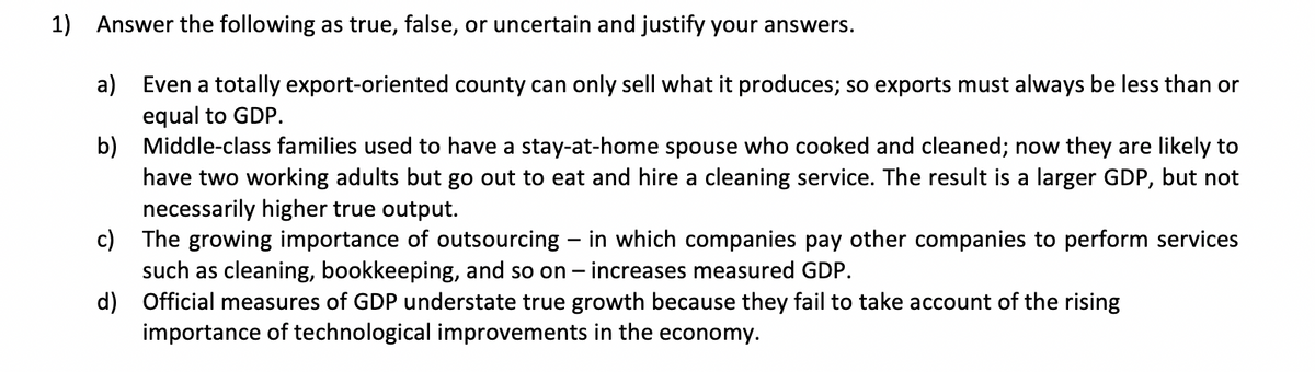 1) Answer the following as true, false, or uncertain and justify your answers.
a)
Even a totally export-oriented county can only sell what it produces; so exports must always be less than or
equal to GDP.
b)
Middle-class families used to have a stay-at-home spouse who cooked and cleaned; now they are likely to
have two working adults but go out to eat and hire a cleaning service. The result is a larger GDP, but not
necessarily higher true output.
c)
The growing importance of outsourcing - in which companies pay other companies to perform services
such as cleaning, bookkeeping, and so on - increases measured GDP.
d)
Official measures of GDP understate true growth because they fail to take account of the rising
importance of technological improvements in the economy.