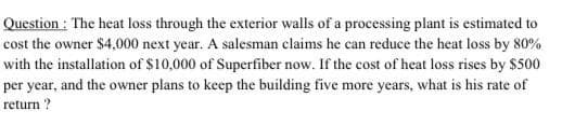 Question : The heat loss through the exterior walls of a processing plant is estimated to
cost the owner $4,000 next year. A salesman claims he can reduce the heat loss by 80%
with the installation of $10,000 of Superfiber now. If the cost of heat loss rises by $500
per year, and the owner plans to keep the building five more years, what is his rate of
return ?

