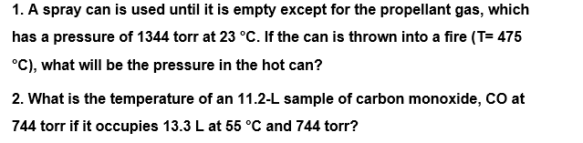 1. A spray can is used until it is empty except for the propellant gas, which
has a pressure of 1344 torr at 23 °C. If the can is thrown into a fire (T= 475
°C), what will be the pressure in the hot can?
2. What is the temperature of an 11.2-L sample of carbon monoxide, CO at
744 torr if it occupies 13.3 L at 55 °C and 744 torr?
