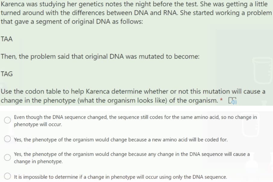 Karenca was studying her genetics notes the night before the test. She was getting a little
turned around with the differences between DNA and RNA. She started working a problem
that gave a segment of original DNA as follows:
ТА
Then, the problem said that original DNA was mutated to become:
TAG
Use the codon table to help Karenca determine whether or not this mutation will cause a
change in the phenotype (what the organism looks like) of the organism. *
Even though the DNA sequence changed, the sequence still codes for the same amino acid, so no change in
phenotype will occur.
Yes, the phenotype of the organism would change because a new amino acid will be coded for.
Yes, the phenotype of the organism would change because any change in the DNA sequence will cause a
change in phenotype.
It is impossible to determine if a change in phenotype will occur using only the DNA sequence.
