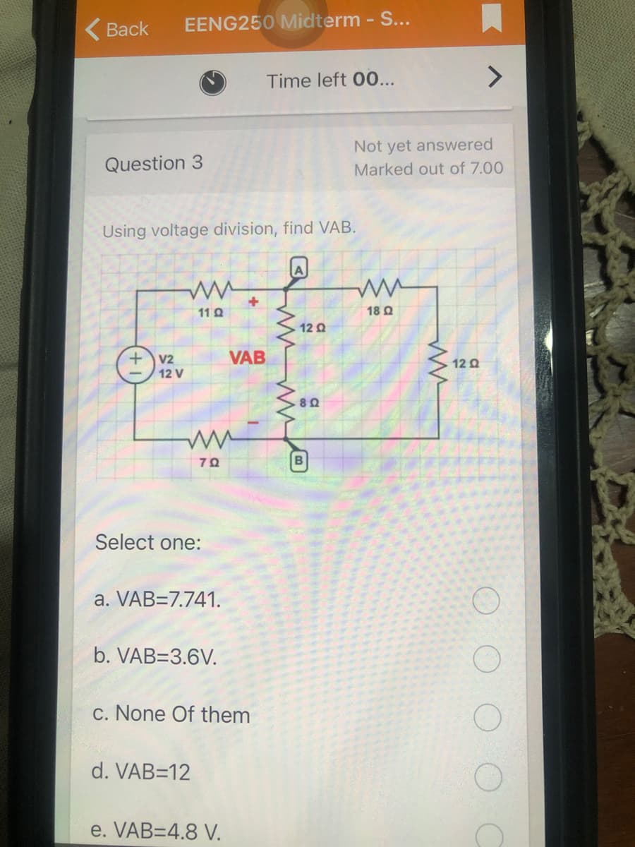 ( Back
EENG250 Midterm - S...
Time left 00...
Not yet answered
Question 3
Marked out of 7.00
Using voltage division, find VAB.
11 Q
18 Q
12 Q
VAB
V2
12 V
12 Q
70
Select one:
a. VAB=7.741.
b. VAB=3.6V.
c. None Of them
d. VAB=12
e. VAB=4.8 V.

