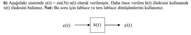 b) Aşağıdaki sistemde y(t) = sin(3t) u(t) olarak verilmiştir. Daha önce verilen h(t) ifadesini kullanarak
x(t) ifadesini bulunuz. Not: Bu soru için lablace ve ters lablace dönüşümlerini kullanınız.
x(t)
h(t)
y(t)
