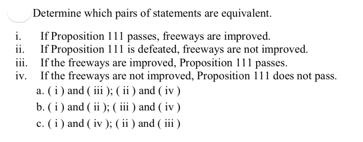 Determine which pairs of statements are equivalent.
If Proposition 111 passes, freeways are improved.
ii.
i.
If Proposition 111 is defeated, freeways are not improved.
iii. If the freeways are improved, Proposition 111 passes.
iv. If the freeways are not improved, Proposition 111 does not pass.
a. (i ) and ( iii ); ( ii ) and ( iv )
b. ( i ) and ( ii ); ( iii ) and ( iv )
c. (i) and ( iv ); ( ii ) and ( iii )
