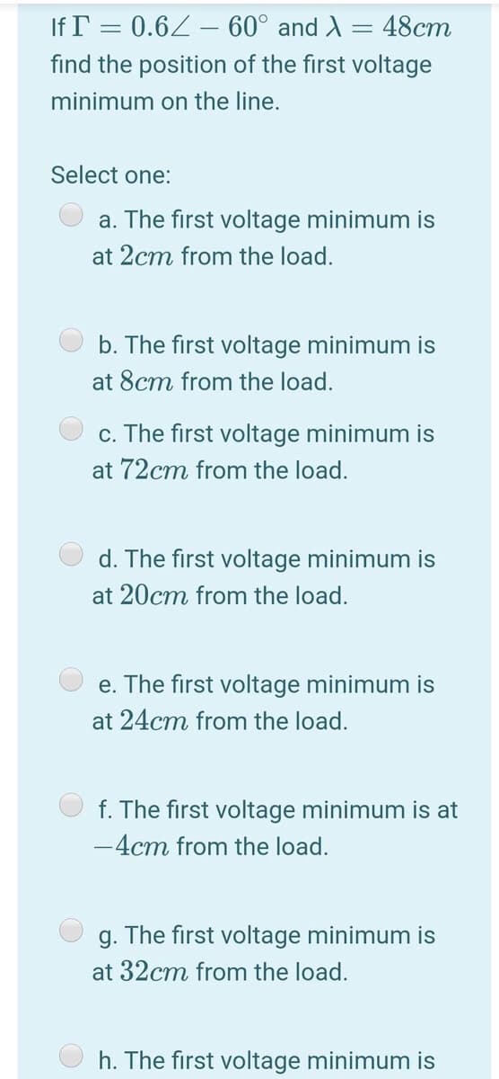 If T = 0.62 – 60° and A = 48cm
find the position of the first voltage
minimum on the line.
Select one:
a. The first voltage minimum is
at 2cm from the load.
b. The first voltage minimum is
at 8cm from the load.
c. The first voltage minimum is
at 72cm from the load.
d. The first voltage minimum is
at 20cm from the load.
e. The first voltage minimum is
at 24cm from the load.
f. The first voltage minimum is at
-4cm from the load.
g. The first voltage minimum is
at 32cm from the load.
h. The first voltage minimum is
