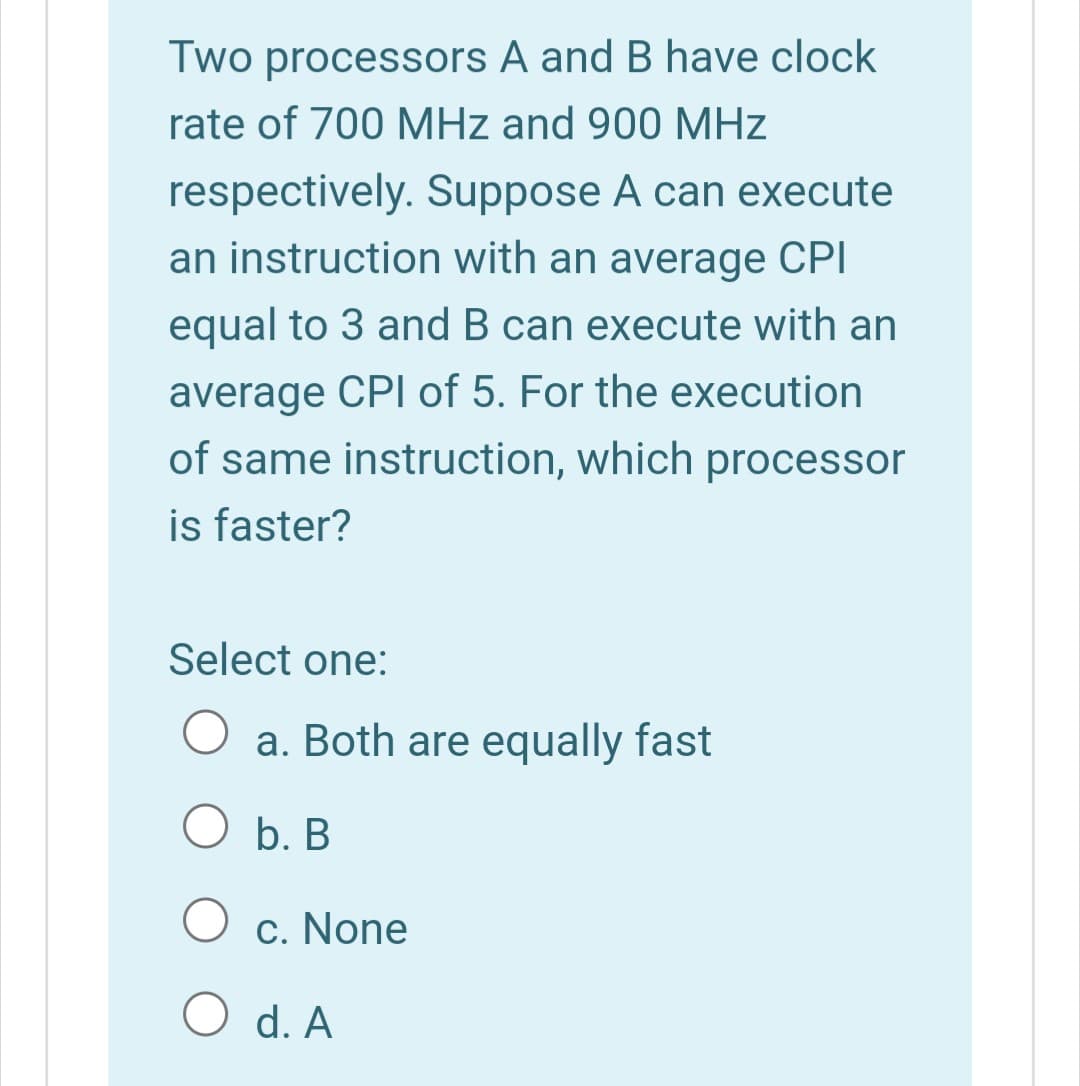 Two processors A and B have clock
rate of 700 MHz and 900 MHz
respectively. Suppose A can execute
an instruction with an average CPI
equal to 3 and B can execute with an
average CPI of 5. For the execution
of same instruction, which processor
is faster?
Select one:
a. Both are equally fast
O b. B
c. None
O d. A
