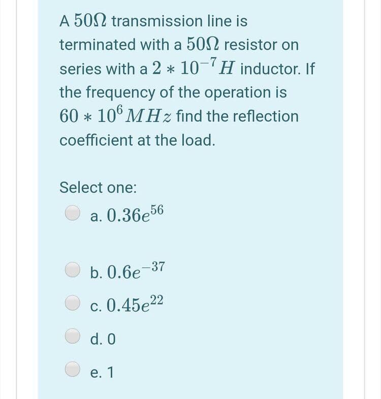 A 50N transmission line is
terminated with a 502 resistor on
series with a 2 * 10-H inductor. If
the frequency of the operation is
60 * 10° MHz find the reflection
coefficient at the load.
Select one:
a. 0.36e56
b. 0.6e-37
c. 0.45e22
d. 0
е. 1

