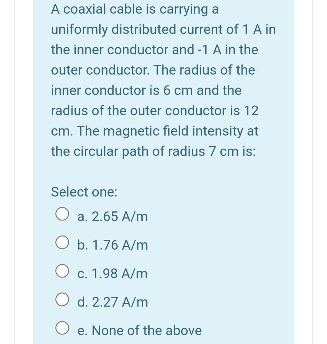 A coaxial cable is carrying a
uniformly distributed current of 1 A in
the inner conductor and -1 A in the
outer conductor. The radius of the
inner conductor is 6 cm and the
radius of the outer conductor is 12
cm. The magnetic field intensity at
the circular path of radius 7 cm is:
Select one:
a. 2.65 A/m
O b. 1.76 A/m
O c. 1.98 A/m
O d. 2.27 A/m
e. None of the above
