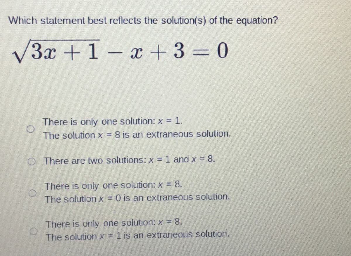 Which statement best reflects the solution(s) of the equation?
√3x +1-x+ 3 = 0
There is only one solution: x = 1.
The solution x = 8 is an extraneous solution.
O There are two solutions: x = 1 and x = 8.
There is only one solution: x = 8.
The solution x = 0 is an extraneous solution.
There is only one solution: x = 8.
The solution x = 1 is an extraneous solution.