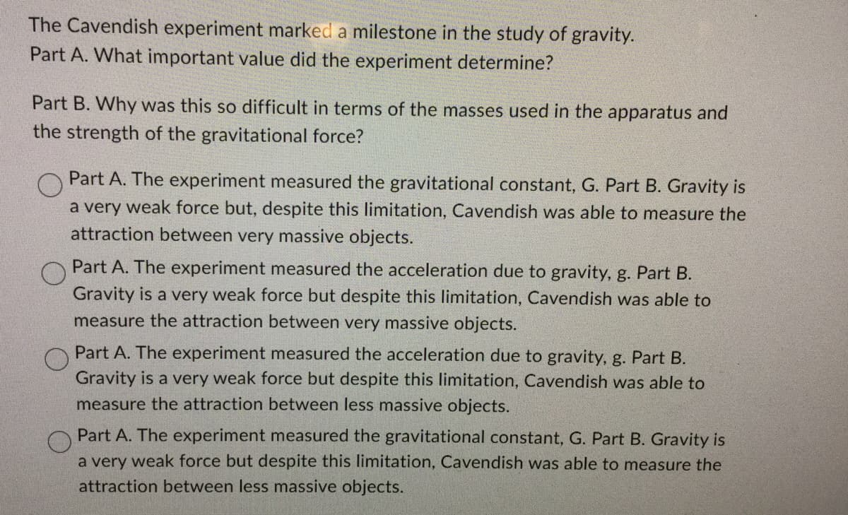 The Cavendish experiment marked a milestone in the study of gravity.
Part A. What important value did the experiment determine?
Part B. Why was this so difficult in terms of the masses used in the apparatus and
the strength of the gravitational force?
Part A. The experiment measured the gravitational constant, G. Part B. Gravity is
a very weak force but, despite this limitation, Cavendish was able to measure the
attraction between very massive objects.
Part A. The experiment measured the acceleration due to gravity, g. Part B.
Gravity is a very weak force but despite this limitation, Cavendish was able to
measure the attraction between very massive objects.
Part A. The experiment measured the acceleration due to gravity, g. Part B.
Gravity is a very weak force but despite this limitation, Cavendish was able to
measure the attraction between less massive objects.
Part A. The experiment measured the gravitational constant, G. Part B. Gravity is
a very weak force but despite this limitation, Cavendish was able to measure the
attraction between less massive objects.