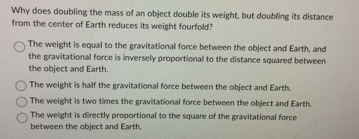 Why does doubling the mass of an object double its weight, but doubling its distance
from the center of Earth reduces its weight fourfold?
The weight is equal to the gravitational force between the object and Earth, and
the gravitational force is inversely proportional to the distance squared between
the object and Earth.
The weight is half the gravitational force between the object and Earth.
The weight is two times the gravitational force between the object and Earth.
The weight is directly proportional to the square of the gravitational force
between the object and Earth.