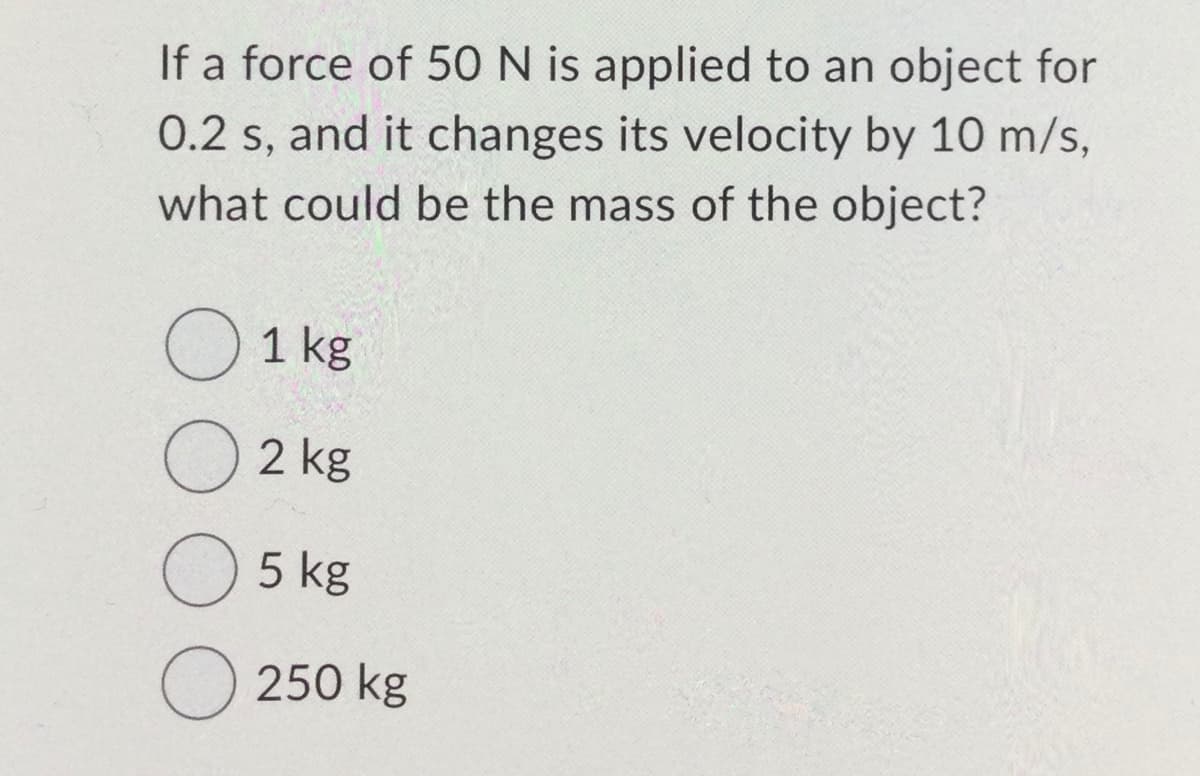 If a force of 50 N is applied to an object for
0.2 s, and it changes its velocity by 10 m/s,
what could be the mass of the object?
O 1 kg
O2 kg
O 5 kg
O 250 kg