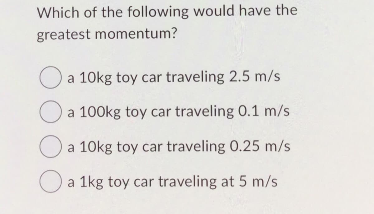 Which of the following would have the
greatest momentum?
O a 10kg toy car traveling 2.5 m/s
O
a 100kg toy car traveling 0.1 m/s
O
O a 1kg toy car traveling at 5 m/s
a 10kg toy car traveling 0.25 m/s